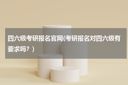 四六级考研报名官网(考研报名对四六级有要求吗？)
