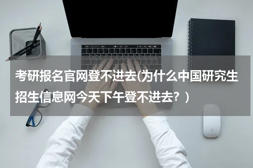 考研报名官网登不进去(为什么中国研究生招生信息网今天下午登不进去？)