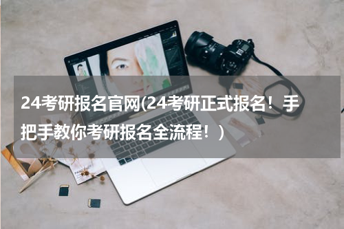 24考研报名官网(24考研正式报名！手把手教你考研报名全流程！)
