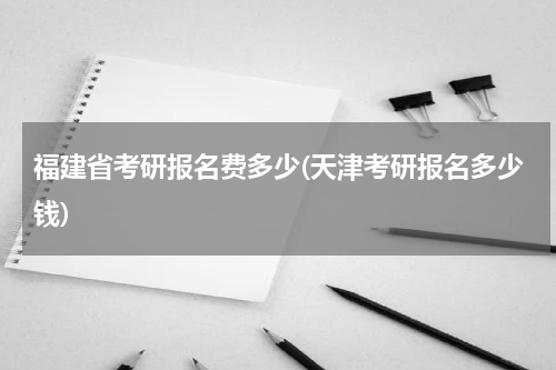 福建省考研报名费多少(天津考研报名多少钱)