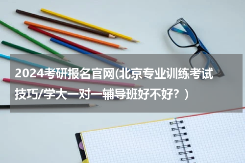 2024考研报名官网(北京专业训练考试技巧/学大一对一辅导班好不好？)