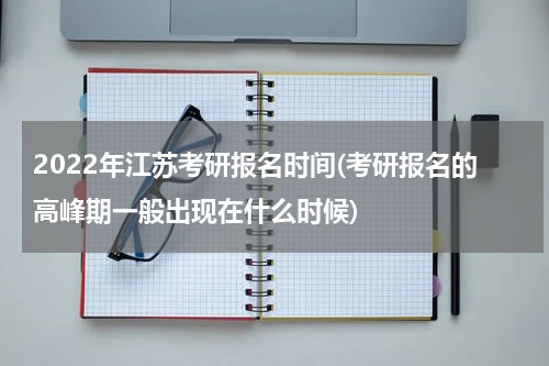 2022年江苏考研报名时间(考研报名的高峰期一般出现在什么时候)