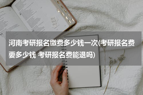 河南考研报名缴费多少钱一次(考研报名费要多少钱 考研报名费能退吗)