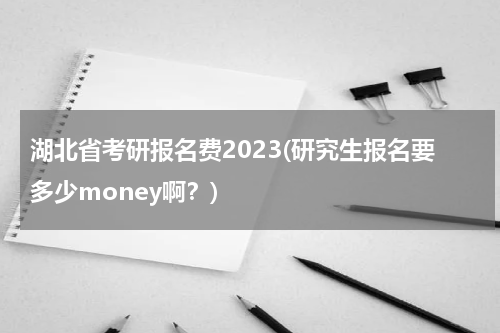 湖北省考研报名费2023(研究生报名要多少money啊？)