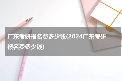 广东考研报名费多少钱(2024广东考研报名费多少钱)