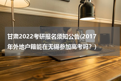 甘肃2022考研报名须知公告(2017年外地户籍能在无锡参加高考吗？)