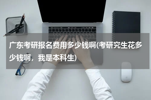 广东考研报名费用多少钱啊(考研究生花多少钱啊，我是本科生)