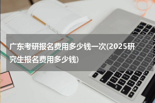 广东考研报名费用多少钱一次(2025研究生报名费用多少钱)