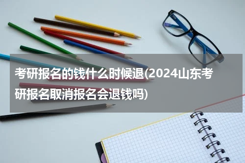考研报名的钱什么时候退(2024山东考研报名取消报名会退钱吗)