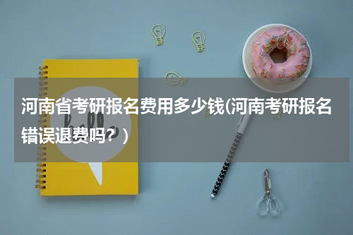 河南省考研报名费用多少钱(河南考研报名错误退费吗？)