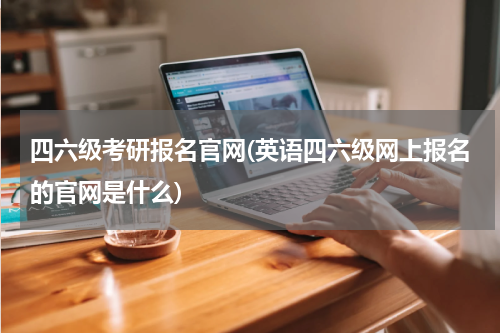 四六级考研报名官网(英语四六级网上报名的官网是什么)