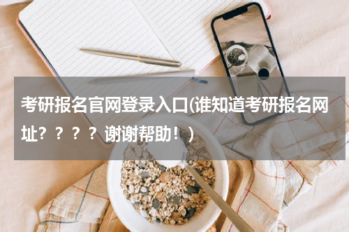考研报名官网登录入口(谁知道考研报名网址？？？？谢谢帮助！)