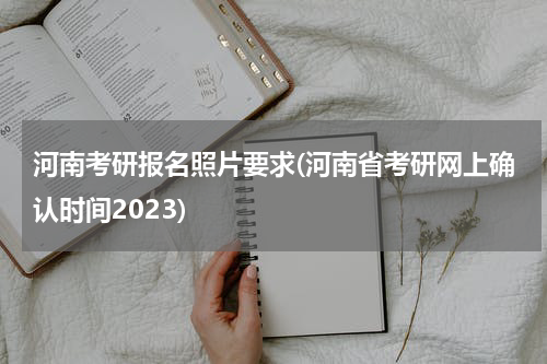 河南考研报名照片要求(河南省考研网上确认时间2023)