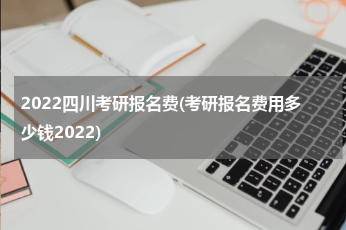2022四川考研报名费(考研报名费用多少钱2022)