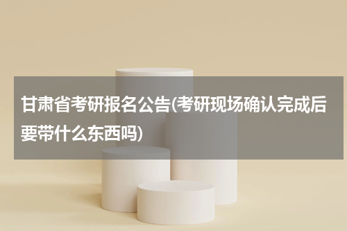 甘肃省考研报名公告(考研现场确认完成后要带什么东西吗)