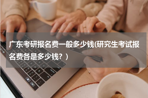 广东考研报名费一般多少钱(研究生考试报名费各是多少钱？)
