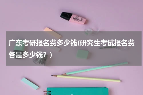 广东考研报名费多少钱(研究生考试报名费各是多少钱？)