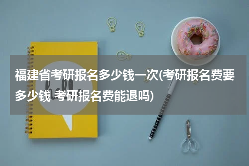 福建省考研报名多少钱一次(考研报名费要多少钱 考研报名费能退吗)