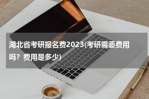 湖北省考研报名费2023(考研需要费用吗？费用是多少)