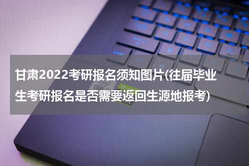 甘肃2022考研报名须知图片(往届毕业生考研报名是否需要返回生源地报考)