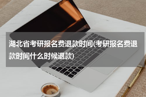 湖北省考研报名费退款时间(考研报名费退款时间什么时候退款)