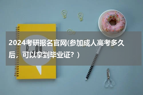 2024考研报名官网(参加成人高考多久后，可以拿到毕业证？)