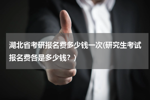 湖北省考研报名费多少钱一次(研究生考试报名费各是多少钱？)
