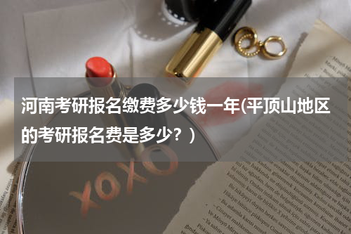 河南考研报名缴费多少钱一年(平顶山地区的考研报名费是多少？)