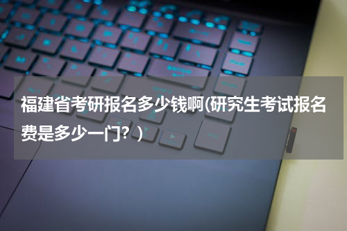 福建省考研报名多少钱啊(研究生考试报名费是多少一门？)