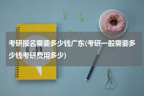 考研报名需要多少钱广东(考研一般需要多少钱考研费用多少)