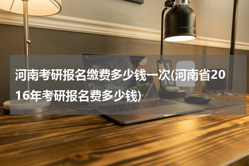 河南考研报名缴费多少钱一次(河南省2016年考研报名费多少钱)