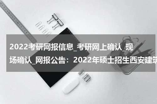 2022考研网报信息_考研网上确认_现场确认_网报公告：2022年硕士招生西安建筑科技大学考点须知