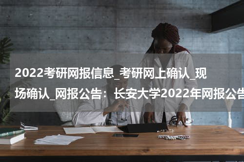 2022考研网报信息_考研网上确认_现场确认_网报公告：长安大学2022年网报公告