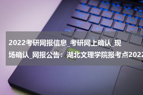 2022考研网报信息_考研网上确认_现场确认_网报公告：湖北文理学院报考点2022年硕士研究生网报公告