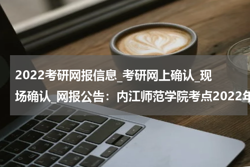 2022考研网报信息_考研网上确认_现场确认_网报公告：内江师范学院考点2022年全国硕士研究生招生考试网上报名公告