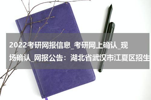 2022考研网报信息_考研网上确认_现场确认_网报公告：湖北省武汉市江夏区招生考试办公室报考点 2022年硕士研究生考试报名公告