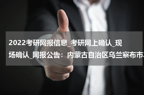 2022考研网报信息_考研网上确认_现场确认_网报公告：内蒙古自治区乌兰察布市2022年全国硕士研究生招生考试网上报名公告