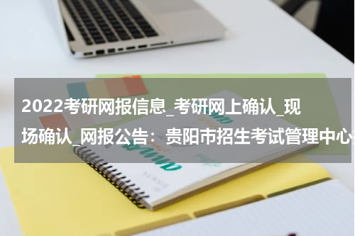 2022考研网报信息_考研网上确认_现场确认_网报公告：贵阳市招生考试管理中心报考点 2022年全国硕士研究生招生考试报考须知
