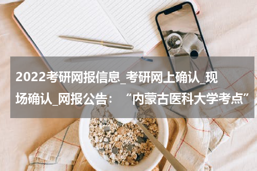 2022考研网报信息_考研网上确认_现场确认_网报公告：“内蒙古医科大学考点”2022年硕士研究生网报公告