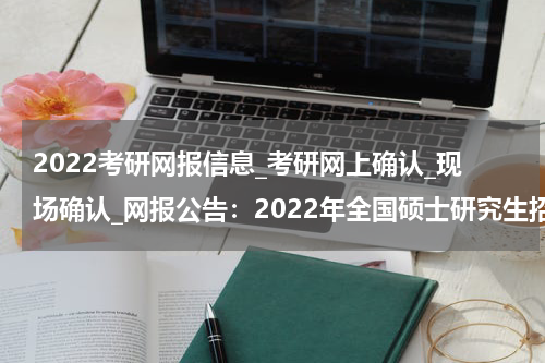 2022考研网报信息_考研网上确认_现场确认_网报公告：2022年全国硕士研究生招生考试三明市教育招生考试工作站报考点报考须知