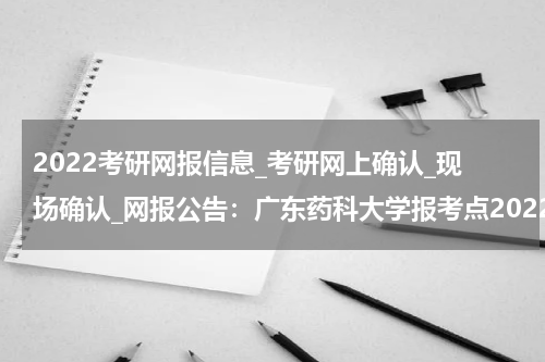 2022考研网报信息_考研网上确认_现场确认_网报公告：广东药科大学报考点2022年网报公告