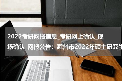 2022考研网报信息_考研网上确认_现场确认_网报公告：滁州市2022年硕士研究生招生考试报名公告