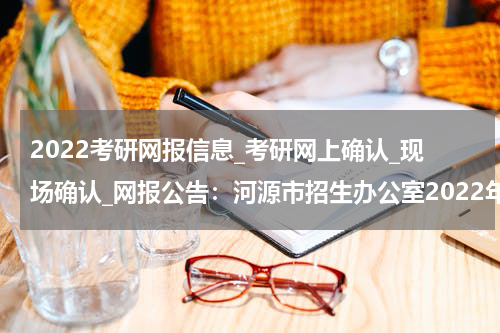 2022考研网报信息_考研网上确认_现场确认_网报公告：河源市招生办公室2022年考点须知