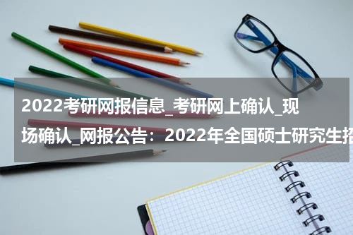 2022考研网报信息_考研网上确认_现场确认_网报公告：2022年全国硕士研究生招生考试宁德市教育考试办公室报考点网上报名公告