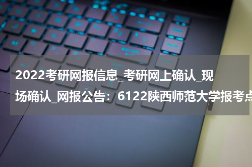 2022考研网报信息_考研网上确认_现场确认_网报公告：6122陕西师范大学报考点2022年网报公告