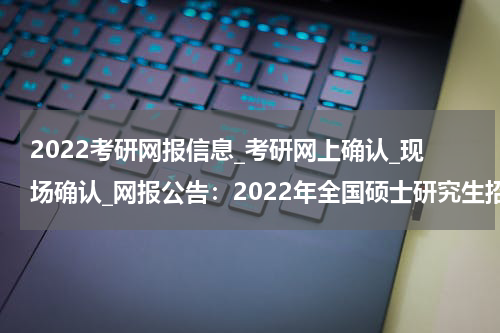 2022考研网报信息_考研网上确认_现场确认_网报公告：2022年全国硕士研究生招生考试西昌学院报考点（5116）网上报名公告