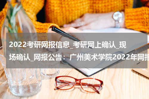 2022考研网报信息_考研网上确认_现场确认_网报公告：广州美术学院2022年网报公告
