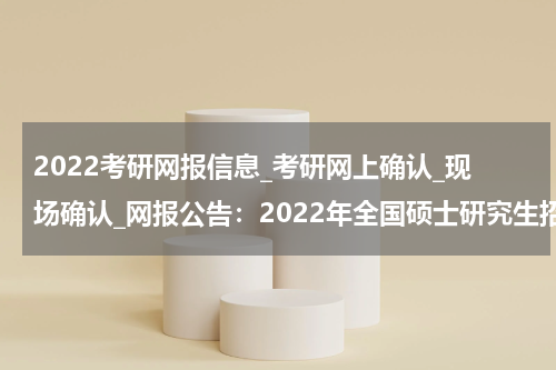 2022考研网报信息_考研网上确认_现场确认_网报公告：2022年全国硕士研究生招生考试雅安市大学中专招生委员会办公室报考点（5144）网上报名公告