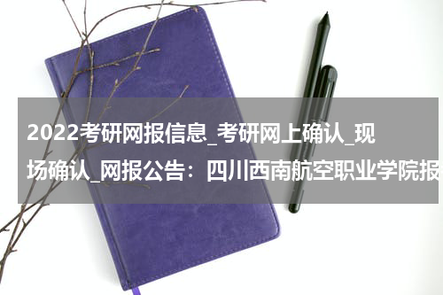 2022考研网报信息_考研网上确认_现场确认_网报公告：四川西南航空职业学院报考点（5124）2022年全国硕士研究生招生考试网上报名公告