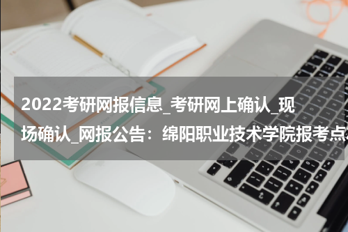 2022考研网报信息_考研网上确认_现场确认_网报公告：绵阳职业技术学院报考点2022年研招网报公告